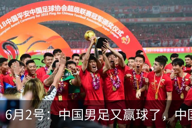 6月2号：中国男足又赢球了，中国足球终于不再令人闹心窝火！